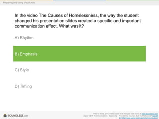 Preparing and Using Visual Aids

In the video The Causes of Homelessness, the way the student
changed his presentation slides created a specific and important
communication effect. What was it?
A) Rhythm

B) Emphasis

C) Style

D) Timing

Free to share, print, make copies and changes. Get yours at www.boundless.com
Saylor OER. "Communication « Saylor.org – Free Online Courses Built by Professors." CC BY
3.0 http://www.saylor.org/majors/Communication/

 