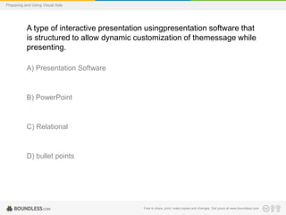 Preparing and Using Visual Aids

A type of interactive presentation usingpresentation software that
is structured to allow dynamic customization of themessage while
presenting.
A) Presentation Software

B) PowerPoint

C) Relational

D) bullet points

Free to share, print, make copies and changes. Get yours at www.boundless.com

 