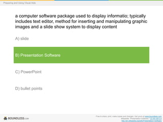 Preparing and Using Visual Aids

a computer software package used to display informatio; typically
includes text editor, method for inserting and manipulating graphic
images and a slide show system to display content
A) slide

B) Presentation Software

C) PowerPoint

D) bullet points

Free to share, print, make copies and changes. Get yours at www.boundless.com
Wikipedia. "Presentation Software." CC BY-SA 3.0
http://en.wikipedia.org/wiki/Presentation+Software

 