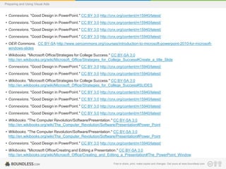 Preparing and Using Visual Aids

• Connexions. "Good Design in PowerPoint." CC BY 3.0 http://cnx.org/content/m15940/latest/

• Connexions. "Good Design in PowerPoint." CC BY 3.0 http://cnx.org/content/m15940/latest/
• Connexions. "Good Design in PowerPoint." CC BY 3.0 http://cnx.org/content/m15940/latest/
• Connexions. "Good Design in PowerPoint." CC BY 3.0 http://cnx.org/content/m15940/latest/
• OER Commons. CC BY-SA http://www.oercommons.org/courses/introduction-to-microsoft-powerpoint-2010-for-microsoftwindows-slides
• Wikibooks. "Microsoft Office/Strategies for College Success." CC BY-SA 3.0
http://en.wikibooks.org/wiki/Microsoft_Office/Strategies_for_College_Success#Create_a_title_Slide
• Connexions. "Good Design in PowerPoint." CC BY 3.0 http://cnx.org/content/m15940/latest/
• Connexions. "Good Design in PowerPoint." CC BY 3.0 http://cnx.org/content/m15940/latest/
• Wikibooks. "Microsoft Office/Strategies for College Success." CC BY-SA 3.0
http://en.wikibooks.org/wiki/Microsoft_Office/Strategies_for_College_Success#SLIDES
• Connexions. "Good Design in PowerPoint." CC BY 3.0 http://cnx.org/content/m15940/latest/

• Connexions. "Good Design in PowerPoint." CC BY 3.0 http://cnx.org/content/m15940/latest/
• Connexions. "Good Design in PowerPoint." CC BY 3.0 http://cnx.org/content/m15940/latest/
• Connexions. "Good Design in PowerPoint." CC BY 3.0 http://cnx.org/content/m15940/latest/
• Wikibooks. "The Computer Revolution/Software/Presentation." CC BY-SA 3.0
http://en.wikibooks.org/wiki/The_Computer_Revolution/Software/Presentation#Power_Point
• Wikibooks. "The Computer Revolution/Software/Presentation." CC BY-SA 3.0
http://en.wikibooks.org/wiki/The_Computer_Revolution/Software/Presentation#Power_Point
• Connexions. "Good Design in PowerPoint." CC BY 3.0 http://cnx.org/content/m15940/latest/
• Wikibooks. "Microsoft Office/Creating and Editing a Presentation." CC BY-SA 3.0
http://en.wikibooks.org/wiki/Microsoft_Office/Creating_and_Editing_a_Presentation#The_PowerPoint_Window
• Wikibooks. "Microsoft Office/Strategies for College Success." CC BY-SA 3.0 make copies and changes. Get yours at www.boundless.com
Free to share, print,
http://en.wikibooks.org/wiki/Microsoft_Office/Strategies_for_College_Success#PowerPoint_Features

 