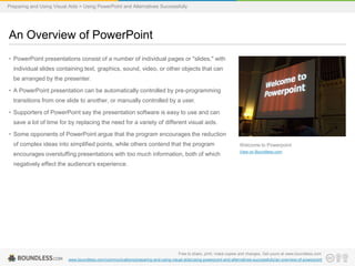Preparing and Using Visual Aids > Using PowerPoint and Alternatives Successfully

An Overview of PowerPoint
• PowerPoint presentations consist of a number of individual pages or "slides," with
individual slides containing text, graphics, sound, video, or other objects that can
be arranged by the presenter.
• A PowerPoint presentation can be automatically controlled by pre-programming
transitions from one slide to another, or manually controlled by a user.
• Supporters of PowerPoint say the presentation software is easy to use and can
save a lot of time for by replacing the need for a variety of different visual aids.
• Some opponents of PowerPoint argue that the program encourages the reduction
of complex ideas into simplified points, while others contend that the program

Welcome to Powerpoint

encourages overstuffing presentations with too much information, both of which

View on Boundless.com

negatively effect the audience's experience.

Free to share, print, make copies and changes. Get yours at www.boundless.com
www.boundless.com/communications/preparing-and-using-visual-aids/using-powerpoint-and-alternatives-successfully/an-overview-of-powerpoint

 