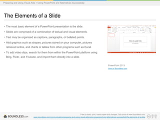 Preparing and Using Visual Aids > Using PowerPoint and Alternatives Successfully

The Elements of a Slide
• The most basic element of a PowerPoint presentation is the slide.
• Slides are comprised of a combination of textual and visual elements.
• Text may be organized as captions, paragraphs, or bulleted points.

• Add graphics such as shapes, pictures stored on your computer, pictures
retrieved online, and charts or tables from other programs such as Excel.
• To add video clips, search for them from within the PowerPoint platform using
Bing, Flickr, and Youtube, and import them directly into a slide.
PowerPoint 2013
View on Boundless.com

Free to share, print, make copies and changes. Get yours at www.boundless.com
www.boundless.com/communications/preparing-and-using-visual-aids/using-powerpoint-and-alternatives-successfully/the-elements-of-a-slide

 