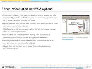 Preparing and Using Visual Aids > Using PowerPoint and Alternatives Successfully

Other Presentation Software Options
• Presentation software's three major functions are: an editor allowing text to be
inserted and formatted; a method for inserting and manipulating graphic images;
and a slide-show system to display the content.
• Mind Maps break away from the linear format by using graphic symbols to show
connections between different ideas.
• SlideRocket is an online presentation platform that lets users create, manage,
share and measure presentations.
• Prezi is a free, web- based application allowing users to create visual
presentations by zooming in, out and around a visual work space.

• Impress can handle both Microsoft's PowerPoint format (ppt) as well as its

Impress Openoffice.org presentation software
View on Boundless.com

own open document presentation format (odp).
• Google Docs is a free SaaS part of Google Drive, and includes its own
presentation software.

Free to share, print, make copies and changes. Get yours at www.boundless.com
www.boundless.com/communications/preparing-and-using-visual-aids/using-powerpoint-and-alternatives-successfully/other-presentationsoftware-options

 