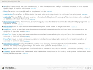 Preparing and Using Visual Aids

• LCD A flat panel display, electronic visual display, or video display that uses the light modulating properties of liquid crystals.
Liquid crystals do not emit light directly. (CC BY-SA 3.0)
• Linear Pertaining to or resembling a line; step-by-step in order. (CC BY-SA 3.0)
• magic lantern An early form of slide projector that could achieve simple animation by moving and merging images.

(CC BY-SA 3.0)

• multimedia The use of different media to convey information; text together with audio, graphics and animation, often packaged
on CD-ROM with links to the Internet. (CC BY-SA 3.0)
• phenomenological Using the method of phenomenology, by which the observer examines the data without trying to provide an
explanation of them. (CC BY-SA 3.0)
• Placeholder dotted or hatch-marked borders for entering text, charts, tables, or images on a slide. . (CC BY-SA 3.0)
• PowerPoint (noun) an electronic slide presentation created and presented using the program (verb) to communicate to (an
audience) by electronic slides (CC BY-SA 3.0)
• PowerPoint (noun) an electronic slide presentation created and presented using the program (verb) to communicate to (an
audience) by electronic slides (CC BY-SA 3.0)
• PowerPoint (noun) an electronic slide presentation created and presented using the program (verb) to communicate to (an
audience) by electronic slides (CC BY-SA 3.0)
• Presentation Software a computer software package used to display informatio; typically includes text editor, method for
inserting and manipulating graphic images and a slide show system to display content (CC BY-SA 3.0)
• prop An item placed on a stage or set to create a scene or scenario in which actors perform. Contraction of "property".

(CC BY-SA 3.0)

• Relational A type of interactive presentation using presentation software that is structured to allow dynamic customization of the
message while presenting. (CC BY-SA 3.0)

Free to share, print, make copies and changes. Get yours at www.boundless.com

 