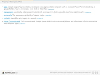 Preparing and Using Visual Aids

• slide A single page of a presentation, developed using a presentation program such as Microsoft PowerPoint. Collectively, a
group of slides may be known as a slide deck or slide show. (CC BY-SA 3.0)
• transparency specifically, a transparent material with an image on it, that is viewable by shining light through it.

(CC BY-SA 3.0)

• typography The appearance and style of typeset matter. (CC BY-SA 3.0)
• verbatim A word-for-word report of a speech. (CC BY-SA 3.0)
• Visual Communication The communication through visual aid and the conveyance of ideas and information in forms that can be
read or looked upon. (CC BY-SA 3.0)

Free to share, print, make copies and changes. Get yours at www.boundless.com

 
