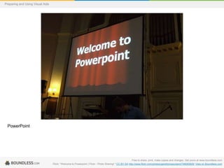 Preparing and Using Visual Aids

PowerPoint

Free to share, print, make copies and changes. Get yours at www.boundless.com
Flickr. "Welcome to Powerpoint | Flickr - Photo Sharing!." CC BY-SA http://www.flickr.com/photos/garethjmsaunders/748083829/ View on Boundless.com

 