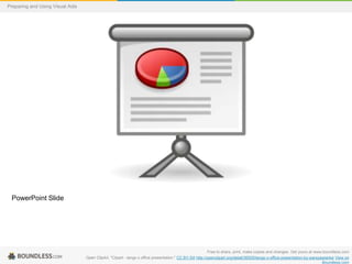 Preparing and Using Visual Aids

PowerPoint Slide

Free to share, print, make copies and changes. Get yours at www.boundless.com
Open ClipArt. "Clipart - tango x office presentation." CC BY-SA http://openclipart.org/detail/36505/tango-x-office-presentation-by-warszawianka View on
Boundless.com

 