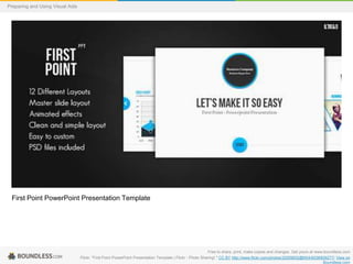 Preparing and Using Visual Aids

First Point PowerPoint Presentation Template

Free to share, print, make copies and changes. Get yours at www.boundless.com
Flickr. "First Point PowerPoint Presentation Template | Flickr - Photo Sharing!." CC BY http://www.flickr.com/photos/32559932@N04/6036809277/ View on
Boundless.com

 