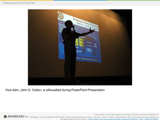 Preparing and Using Visual Aids

Vice Adm. John G. Cotton, is silhouetted during PowerPoint Presenation

Free to share, print, make copies and changes. Get yours at www.boundless.com
Wikimedia. "US Navy 040605-N-6633C-002 Commander Naval Reserve Force, Vice Adm. John G. Cotton, is silhouetted in front of a Powerpoint slide mapping out
the Naval Reserve Force's future." Public domain http://commons.wikimedia.org/wiki/File%253AUS_Navy_040605-N-6633C-

 