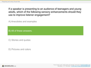 Preparing and Using Visual Aids

If a speaker is presenting to an audience of teenagers and young
adults, which of the following sensory enhancements should they
use to improve listener engagement?
A) Anecdotes and examples

B) All of these answers.

C) Stories and quotes

D) Pictures and colors

Free to share, print, make copies and changes. Get yours at www.boundless.com
Boundless - LO. "Boundless." CC BY-SA 3.0 http://www.boundless.com/

 