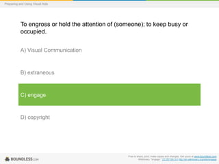 Preparing and Using Visual Aids

To engross or hold the attention of (someone); to keep busy or
occupied.
A) Visual Communication

B) extraneous

C) engage

D) copyright

Free to share, print, make copies and changes. Get yours at www.boundless.com
Wiktionary. "engage." CC BY-SA 3.0 http://en.wiktionary.org/wiki/engage

 