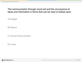 Preparing and Using Visual Aids

The communication through visual aid and the conveyance of
ideas and information in forms that can be read or looked upon.
A) engage

B) Detract

C) Visual Communication

D) Linear

Free to share, print, make copies and changes. Get yours at www.boundless.com

 