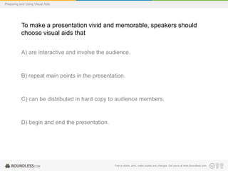 Preparing and Using Visual Aids

To make a presentation vivid and memorable, speakers should
choose visual aids that
A) are interactive and involve the audience.

B) repeat main points in the presentation.

C) can be distributed in hard copy to audience members.

D) begin and end the presentation.

Free to share, print, make copies and changes. Get yours at www.boundless.com

 