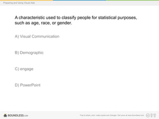 Preparing and Using Visual Aids

A characteristic used to classify people for statistical purposes,
such as age, race, or gender.
A) Visual Communication

B) Demographic

C) engage

D) PowerPoint

Free to share, print, make copies and changes. Get yours at www.boundless.com

 