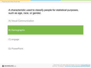 Preparing and Using Visual Aids

A characteristic used to classify people for statistical purposes,
such as age, race, or gender.
A) Visual Communication

B) Demographic

C) engage

D) PowerPoint

Free to share, print, make copies and changes. Get yours at www.boundless.com
Wiktionary. "Demographic." CC BY-SA 3.0 http://en.wiktionary.org/wiki/Demographic

 