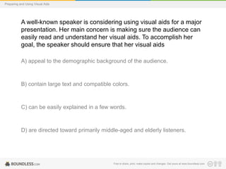 Preparing and Using Visual Aids

A well-known speaker is considering using visual aids for a major
presentation. Her main concern is making sure the audience can
easily read and understand her visual aids. To accomplish her
goal, the speaker should ensure that her visual aids
A) appeal to the demographic background of the audience.

B) contain large text and compatible colors.

C) can be easily explained in a few words.

D) are directed toward primarily middle-aged and elderly listeners.

Free to share, print, make copies and changes. Get yours at www.boundless.com

 