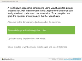 Preparing and Using Visual Aids

A well-known speaker is considering using visual aids for a major
presentation. Her main concern is making sure the audience can
easily read and understand her visual aids. To accomplish her
goal, the speaker should ensure that her visual aids
A) appeal to the demographic background of the audience.

B) contain large text and compatible colors.

C) can be easily explained in a few words.

D) are directed toward primarily middle-aged and elderly listeners.

Free to share, print, make copies and changes. Get yours at www.boundless.com
Boundless - LO. "Boundless." CC BY-SA 3.0 http://www.boundless.com/

 