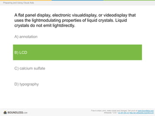 Preparing and Using Visual Aids

A flat panel display, electronic visualdisplay, or videodisplay that
uses the lightmodulating properties of liquid crystals. Liquid
crystals do not emit lightdirectly.
A) annotation

B) LCD

C) calcium sulfate

D) typography

Free to share, print, make copies and changes. Get yours at www.boundless.com
Wikipedia. "LCD." CC BY-SA 3.0 http://en.wikipedia.org/wiki/LCD

 