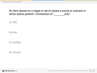 Preparing and Using Visual Aids

An item placed on a stage or set to create a scene or scenario in
which actors perform. Contraction of "_______erty".
A) TED

B) prop

C) analogy

D) concept

Free to share, print, make copies and changes. Get yours at www.boundless.com

 