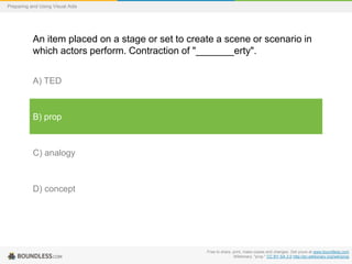 Preparing and Using Visual Aids

An item placed on a stage or set to create a scene or scenario in
which actors perform. Contraction of "_______erty".
A) TED

B) prop

C) analogy

D) concept

Free to share, print, make copies and changes. Get yours at www.boundless.com
Wiktionary. "prop." CC BY-SA 3.0 http://en.wiktionary.org/wiki/prop

 