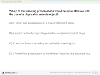 Preparing and Using Visual Aids

Which of the following presentations would be more effective with
the use of a physical or animate object?
A) A PowerPoint presentation on a new employment policy

B) A lecture on the the psychological effects of pharmaceutical drugs

C) A personal finance workshop on real estate investing tips

D) A PowerPoint presentation on the different features of a mountain bike

Free to share, print, make copies and changes. Get yours at www.boundless.com

 