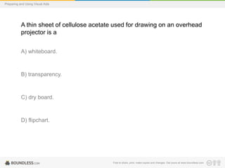 Preparing and Using Visual Aids

A thin sheet of cellulose acetate used for drawing on an overhead
projector is a
A) whiteboard.

B) transparency.

C) dry board.

D) flipchart.

Free to share, print, make copies and changes. Get yours at www.boundless.com

 
