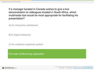 Preparing and Using Visual Aids

If a manager located in Canada wishes to give a live
demonstration to colleagues located in South Africa, which
multimedia tool would be most appropriate for facilitating his
presentation?
A) An interactive whiteboard

B) A digital slideshow

C) An audience response system

D) A web conferencing application

Free to share, print, make copies and changes. Get yours at www.boundless.com
Boundless - LO. "Boundless." CC BY-SA 3.0 http://www.boundless.com/

 