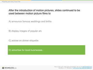 Preparing and Using Visual Aids

After the introduction of motion pictures, slides continued to be
used between motion picture films to
A) announce famous weddings and births.

B) display images of popular art.

C) advise on dinner etiquette.

D) advertise for local businesses.

Free to share, print, make copies and changes. Get yours at www.boundless.com
Boundless - LO. "Boundless." CC BY-SA 3.0 http://www.boundless.com/

 