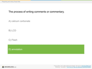 Preparing and Using Visual Aids

The process of writing comments or commentary.

A) calcium carbonate

B) LCD

C) Flash

D) annotation

Free to share, print, make copies and changes. Get yours at www.boundless.com
Wiktionary. "annotation." CC BY-SA 3.0 http://en.wiktionary.org/wiki/annotation

 