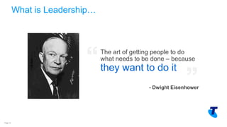 Copyright Telstra©Page 13
The art of getting people to do
what needs to be done – because
they want to do it
- Dwight Eisenhower
What is Leadership…
 