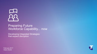 Copyright Telstra©
Preparing Future
Workforce Capability... now
Developing Integrated Strategies
that expect disruption
February 2017
Claire Devlin
 
