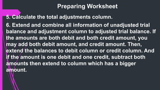 Preparing Worksheet
5. Calculate the total adjustments column.
6. Extend and combine all information of unadjusted trial
balance and adjustment column to adjusted trial balance. If
the amounts are both debit and both credit amount, you
may add both debit amount, and credit amount. Then,
extend the balances to debit column or credit column. And
if the amount is one debit and one credit, subtract both
amounts then extend to column which has a bigger
amount.
 