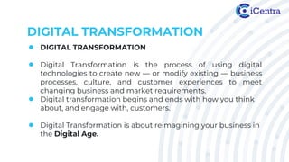 DIGITAL TRANSFORMATION
● DIGITAL TRANSFORMATION
● Digital Transformation is the process of using digital
technologies to create new — or modify existing — business
processes, culture, and customer experiences to meet
changing business and market requirements.
● Digital transformation begins and ends with how you think
about, and engage with, customers.
● Digital Transformation is about reimagining your business in
the Digital Age.
 