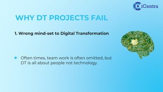 WHY DT PROJECTS FAIL
1. Wrong mind-set to Digital Transformation
● Often times, team work is often omitted, but
DT is all about people not technology.
 