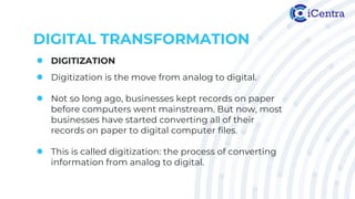 DIGITAL TRANSFORMATION
● DIGITIZATION
● Digitization is the move from analog to digital.
● Not so long ago, businesses kept records on paper
before computers went mainstream. But now, most
businesses have started converting all of their
records on paper to digital computer files.
● This is called digitization: the process of converting
information from analog to digital.
 