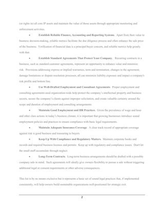 (or rights in) all core IP assets and maintain the value of those assets through appropriate monitoring and

enforcement activities.

         •       Establish Reliable Finance, Accounting and Reporting Systems. Apart from their value to

business decision-making, reliable metrics facilitate the due diligence process and often enhance the sale price

of the business. Verification of financial data is a principal buyer concern, and reliable metrics help greatly

with that.

         •       Establish Standard Agreements That Protect Your Company. Recurring contracts in a

business, such as standard customer agreements, represent an opportunity to enhance value and minimize

risk. Provisions addressing express or implied warranties, term and termination, changes to the agreement,

damage limitations or dispute resolution processes, all can minimize liability exposure and impact a company's

risk profile and bottom line.

         •       Use Well-Drafted Employment and Consultant Agreements. Proper employment and

consulting agreements used organization-wide help protect the company’s intellectual property and business

secrets, secure the company’s clients against improper solicitation, and create valuable certainty around the

scope and duration of employment and consulting arrangements.

         •       Maintain Good Employment and HR Practices. Given the prevalence of wage and hour

and other class actions in today’s business climate, it is important that growing businesses introduce sound

employment policies and practices to ensure compliance with basic legal requirements.

         •       Maintain Adequate Insurance Coverage. A clear track record of appropriate coverage

against risk is good business and reassuring to buyers.

         •       Keep Up With Compliance and Regulatory Matters. Maintain corporate books and

records and required business licenses and permits. Keep up with regulatory and compliance issues. Don't let

the small stuff accumulate through neglect.

         •       Long-Term Contracts. Long-term business arrangements should be drafted with a possible

company sale in mind. Such agreements will ideally give owners flexibility to pursue a sale without triggering

additional legal or consent requirements or other adverse consequences.


This list is by no means exclusive but it represents a basic set of sound legal practices that, if implemented

consistently, will help owners build sustainable organizations well-positioned for strategic exit.



                                                          2
 