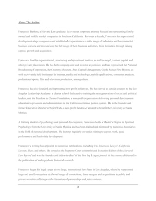 About The Author


Francesco Barbera, a Harvard Law graduate, is a veteran corporate attorney focused on representing family-
owned and middle market companies in Southern California. For over a decade, Francesco has represented
development-stage companies and established corporations in a wide range of industries and has counseled
business owners and investors on the full range of their business activities, from formation through raising
capital, growth and acquisition.


Francesco handles organizational, structuring and operational matters, as well as angel, venture capital and
other private placements. He has both company-side and investor experience, and has represented the National
Broadcasting Corporation, the Grammy Museum, Ares Capital Management, Credit Suisse First Boston, as
well as privately held businesses in internet, media and technology, mobile applications, consumer products,
professional sports, film and television production, among others.


Francesco has also founded and represented non-profit initiatives. He has served as outside counsel to the Los
Angeles Leadership Academy, a charter school dedicated to training the next generation of social and political
leaders, and the Freedom to Choose Foundation, a non-profit organization delivering personal development
education to prisoners and administrators in the California criminal justice system. He is the founder and
former Executive Director of SpiritWalk, a non-profit fundraiser created to benefit the University of Santa
Monica.


A lifelong student of psychology and personal development, Francesco holds a Master’s Degree in Spiritual
Psychology from the University of Santa Monica and has been trained and mentored by numerous luminaries
in the field of personal development. He lectures regularly on topics relating to career, work, peak
performance and leadership development.


Francesco’s writing has appeared in numerous publications, including The American Lawyer, California
Lawyer, Slate, and others. He served as the Supreme Court columnist and Executive Editor of the Harvard
Law Record and was the founder and editor-in-chief of the first Ivy League journal in the country dedicated to
the publication of undergraduate historical research.


Francesco began his legal career at two large, international law firms in Los Angeles, where he represented
large and small enterprises in a broad range of transactions, from mergers and acquisitions to public and
private securities offerings to the formation of partnerships and joint ventures.

                                                         3
 