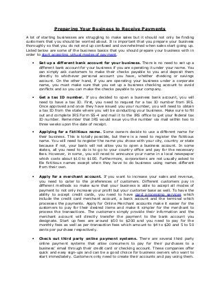 Preparing Your Business to Receive Payments
A lot of starting businesses are struggling to make sales but it should not only be finding
customers that you should be worried about. It is important that you prepare your business
thoroughly so that you do not end up confused and overwhelmed when sales start going up.
Listed below are some of the business basics that you should prepare your business with in
order to start accepting virtual modes of payment.

   •   Set up a different bank account for your business. There is no need to set up a
       different bank account for your business if you are operating it under your name. You
       can simply ask customers to make their checks payable to you and deposit them
       directly to whichever personal account you have, whether checking or savings
       account. On the other hand, if you are operating your business under a corporate
       name, you must make sure that you set up a business checking account to avoid
       conflicts and so you can make the checks payable to your company.

   •   Get a tax ID number. If you decided to open a business bank account, you will
       need to have a tax ID. First, you need to request for a tax ID number from IRS.
       Once approved and once they have issued you your number, you will need to obtain
       a tax ID from the state where you will be conducting your business. Make sure to fill
       out and complete IRS Form SS-4 and mail it to the IRS office to get your federal tax
       ID number. Remember that IRS would issue you the number via mail within two to
       three weeks upon the date of receipt.

   •   Applying for a fictitious name. Some owners decide to use a different name for
       their business. This is totally possible, but there is a need to register the fictitious
       name. You will need to register the name you chose with your city, country or state
       because if not, your bank will not allow you to open a business account. In some
       states, all you need to do is to go to your country office and pay for the necessary
       fees. However, in some, you will need to announce your name in a local newspaper
       which costs about $10 to $100. Furthermore, corporations are not usually asked to
       file fictitious names except when they have to do business using names different
       from their own.

   •   Apply for a merchant account. If you want to increase your sales and revenue,
       you need to cater to the preferences of customers. Different customers pay in
       different methods so make sure that your business is able to accept all modes of
       payment to not only increase your profit but your customer base as well. To have the
       ability to accept credit cards, you need to have card processing services which
       include the credit card merchant account, a bank account and the terminal which
       processes the payments. Apply for Online Merchant accounts make it easier for the
       customers to pay for their desired items and make it simpler for the merchant to
       process the transactions. The customers simply provide their information and the
       merchant account will directly transfer the payment to the bank account you
       designate. Start up fees are around $50 to $200 and you need to pay for the
       monthly fees as well as per-transaction fees which amount to $4 to $20 and 5 to 50
       cents per purchase respectively.

   •   Check out third party online payment systems. There are several third party
       online payment systems that allow consumers to pay for their purchases to a
       business’ email through their credit card or checking account. These companies offer
       quick and easy sign-ups and can be a good choice for business owners who want to
       start immediately. Customers only need to create their accounts and pay using them.
 