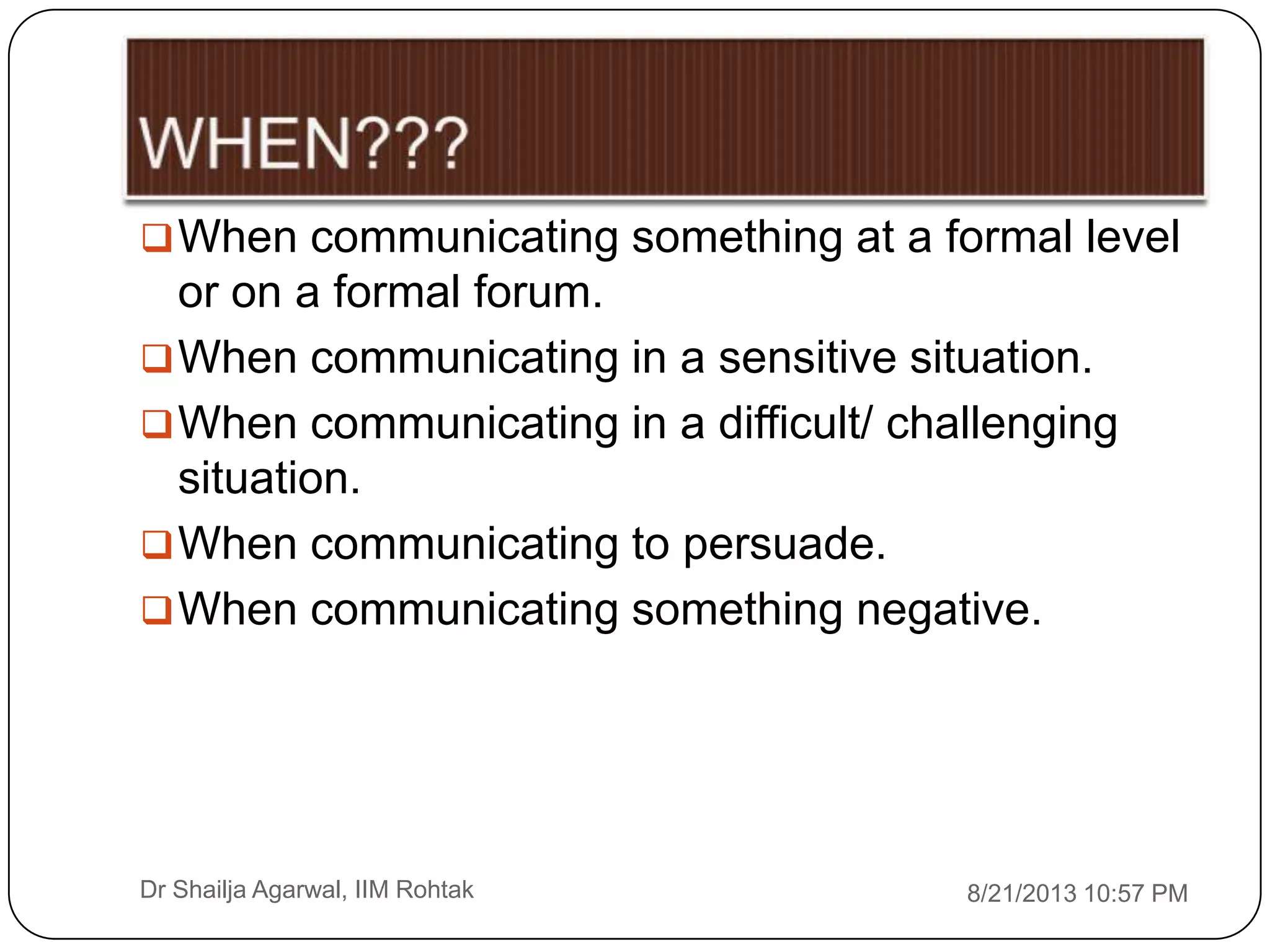 8/21/2013 10:57 PMDr Shailja Agarwal, IIM Rohtak
When communicating something at a formal level
or on a formal forum.
When communicating in a sensitive situation.
When communicating in a difficult/ challenging
situation.
When communicating to persuade.
When communicating something negative.
 