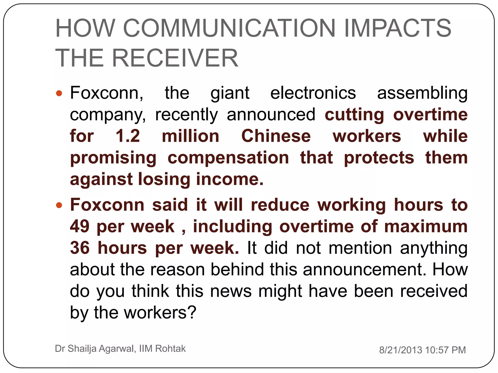 HOW COMMUNICATION IMPACTS
THE RECEIVER
8/21/2013 10:57 PMDr Shailja Agarwal, IIM Rohtak
 Foxconn, the giant electronics assembling
company, recently announced cutting overtime
for 1.2 million Chinese workers while
promising compensation that protects them
against losing income.
 Foxconn said it will reduce working hours to
49 per week , including overtime of maximum
36 hours per week. It did not mention anything
about the reason behind this announcement. How
do you think this news might have been received
by the workers?
 