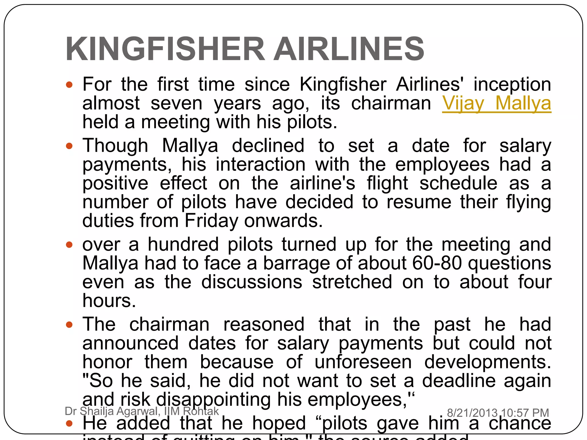 KINGFISHER AIRLINES
8/21/2013 10:57 PMDr Shailja Agarwal, IIM Rohtak
 For the first time since Kingfisher Airlines' inception
almost seven years ago, its chairman Vijay Mallya
held a meeting with his pilots.
 Though Mallya declined to set a date for salary
payments, his interaction with the employees had a
positive effect on the airline's flight schedule as a
number of pilots have decided to resume their flying
duties from Friday onwards.
 over a hundred pilots turned up for the meeting and
Mallya had to face a barrage of about 60-80 questions
even as the discussions stretched on to about four
hours.
 The chairman reasoned that in the past he had
announced dates for salary payments but could not
honor them because of unforeseen developments.
"So he said, he did not want to set a deadline again
and risk disappointing his employees,'„
 He added that he hoped “pilots gave him a chance
 