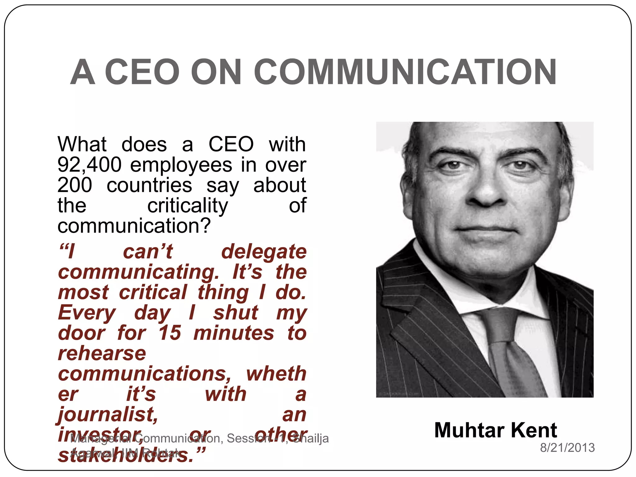 A CEO ON COMMUNICATION
What does a CEO with
92,400 employees in over
200 countries say about
the criticality of
communication?
“I can’t delegate
communicating. It’s the
most critical thing I do.
Every day I shut my
door for 15 minutes to
rehearse
communications, wheth
er it’s with a
journalist, an
investor, or other
stakeholders.” 8/21/2013
Managerial Communication, Session -1, Shailja
Agarwal, IIM Rohtak
Muhtar Kent
 