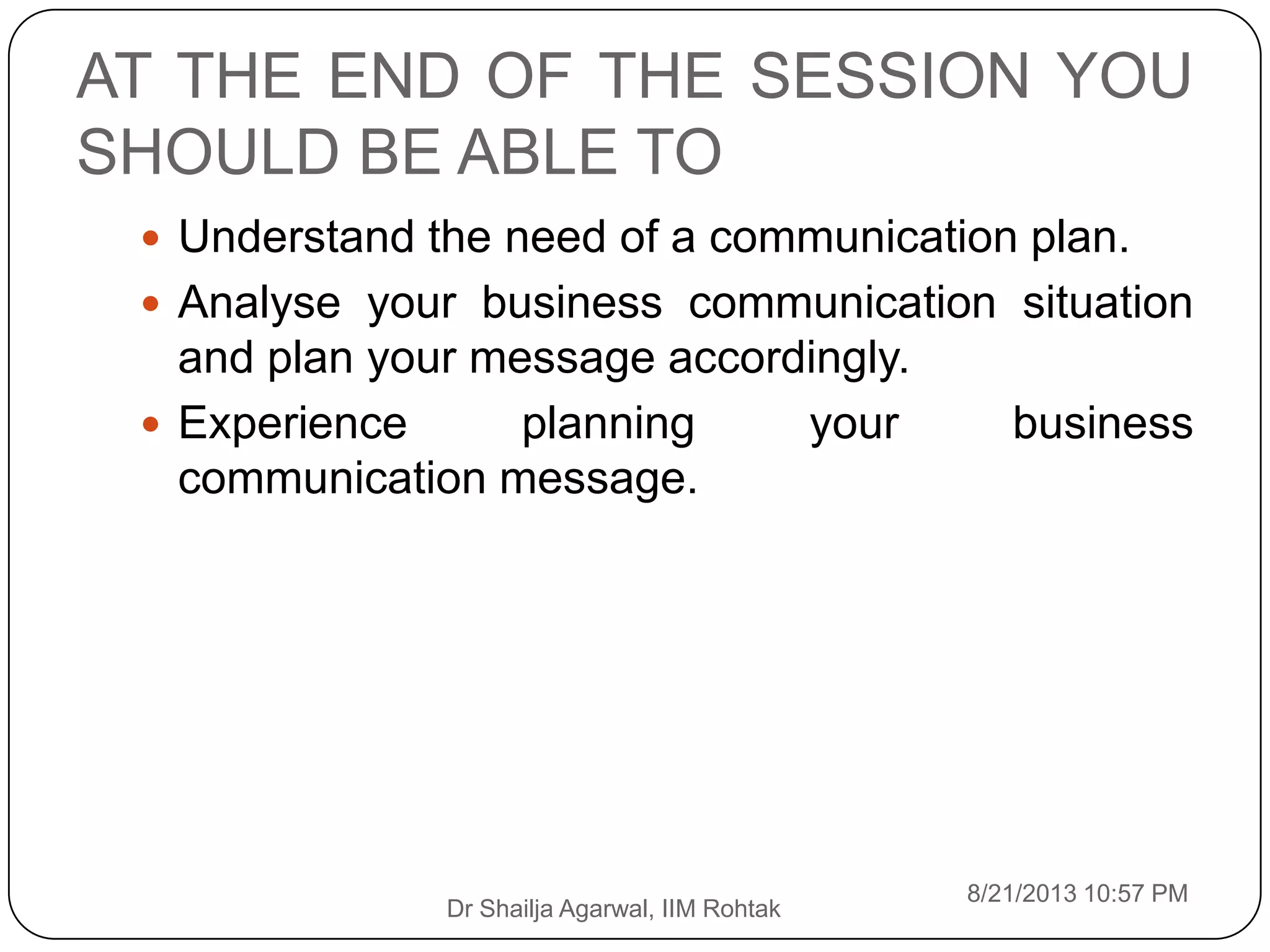 AT THE END OF THE SESSION YOU
SHOULD BE ABLE TO
8/21/2013 10:57 PM
Dr Shailja Agarwal, IIM Rohtak
 Understand the need of a communication plan.
 Analyse your business communication situation
and plan your message accordingly.
 Experience planning your business
communication message.
 
