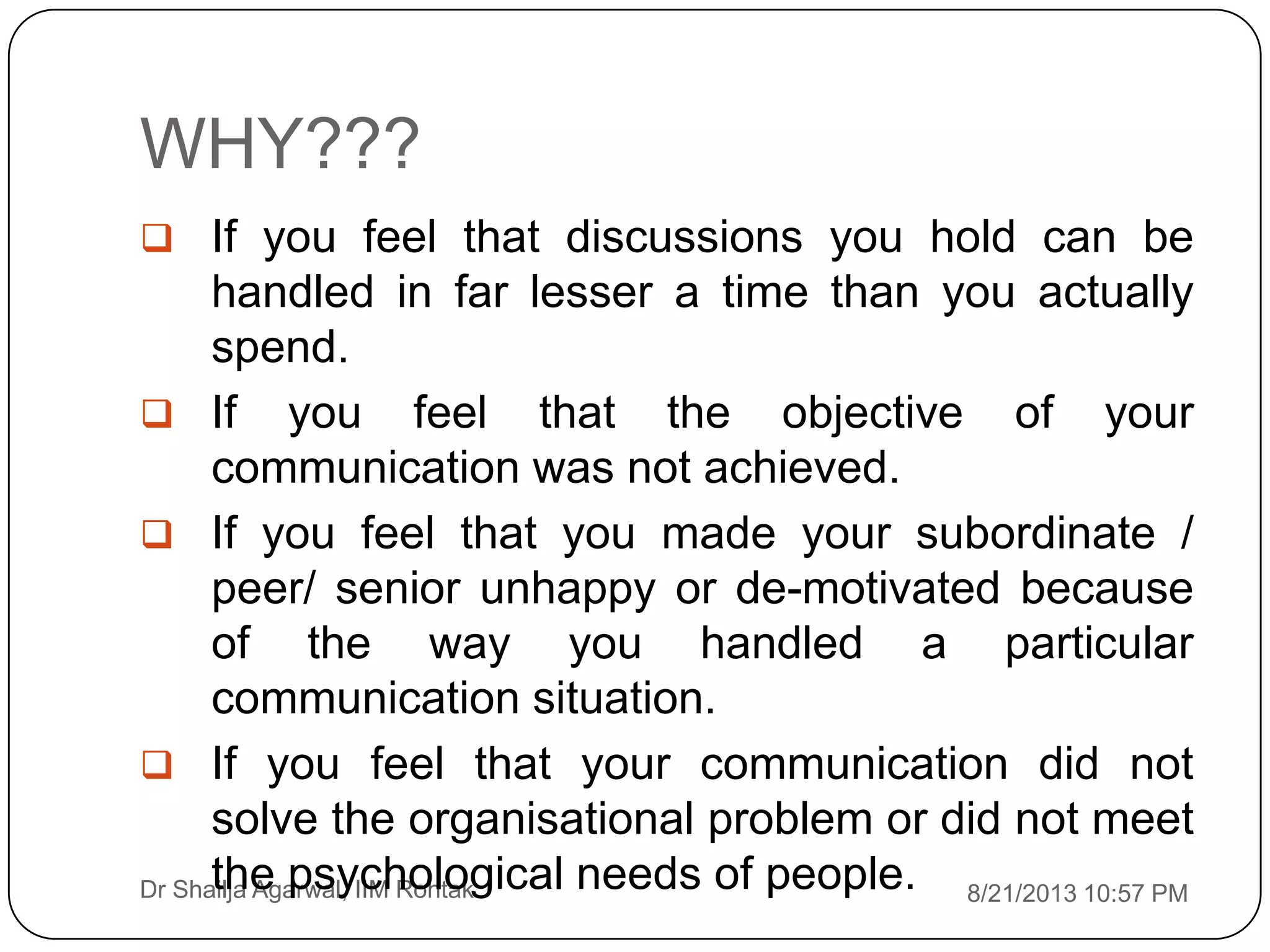 WHY???
8/21/2013 10:57 PMDr Shailja Agarwal, IIM Rohtak
 If you feel that discussions you hold can be
handled in far lesser a time than you actually
spend.
 If you feel that the objective of your
communication was not achieved.
 If you feel that you made your subordinate /
peer/ senior unhappy or de-motivated because
of the way you handled a particular
communication situation.
 If you feel that your communication did not
solve the organisational problem or did not meet
the psychological needs of people.
 