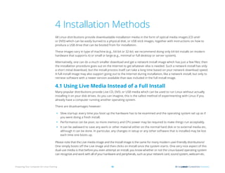 Preparing Your Computer for Linux Training 12
4 Installation Methods
All Linux distributions provide downloadable installation media in the form of optical media images (CD and/
or DVD) which can be easily burned to a physical disk, or USB stick images, together with instructions on how to
produce a USB drive that can be booted from for installation.
These images vary in type of machine (e.g., 64-bit or 32-bit; we recommend doing only 64-bit installs on modern
hardware that supports it) or small or large (e.g., minimal or full desktop or server system).
Alternatively, one can do a much smaller download and get a network install image which has just a few files; then
the installation procedure goes out on the Internet to get whatever else is needed. Such a network install has only
a short initial download, but the install process itself can take a long time based on your network download speed.
A full install image may also support going out to the Internet during installation, like a network install, but only to
retrieve software with a newer version available than was included in the full install image.
4.1 Using Live Media Instead of a Full Install
Many popular distributions provide Live CD, DVD, or USB media which can be used to run Linux without actually
installing it on your disk drives. As you can imagine, this is the safest method of experimenting with Linux if you
already have a computer running another operating system.
There are disadvantages however:
• Slow startup: every time you boot up the hardware has to be examined and the operating system set up as if
you were doing a fresh install.
• Performance can be poor, so more memory and CPU power may be required to make things run acceptably.
• It can be awkward to save any work or other material either on the normal hard disk or to external media etc,
although it can be done. In particular, any changes in setup or any other software that is installed may be lost
each time one boots up.
Please note that the Live media image and the Install image is the same for many modern user-friendly distributions!
One simply boots off the Live image and then clicks on Install once the system starts. One very nice aspect of this
dual-use media is that before you even attempt an install, you know whether or not the Linux-based operating system
can recognize and work with all of your hardware and peripherals, such as your network card, sound system, webcam etc.
 