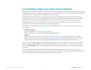 Preparing Your Computer for Linux Training 13
4.2 Installing a Hypervisor and a Virtual Machine
Everyone has probably heard the phrase Virtual Machine. This is a full guest operating system (which may or may not be
Linux) which runs on top of a Hypervisor program on a host machine, which can be running any operating system with an
available hypervisor, including all flavors of Windows, Linux and Mac OS.
An advantage of using the virtual machine images is that you can’t fundamentally destroy your host system while
running them, and they run as an unprivileged application, which may be more compatible with company IT policies, if
applicable. A further advantage, especially with on-line classes, is that a system failure does not take you off-line.
The disadvantages have mostly to do with performance and requiring somewhat more memory and CPU power.
However, in many circumstances this will not be a disqualifying aspect.
You will have to install a hypervisor program if you don’t already have one. Here are two easily obtainable low- or no-
cost solutions:
• Oracle Virtual Box
Can be downloaded from https://www.virtualbox.org
Exists for Windows, Linux, Mac OS and Solaris operating systems.
• VMware
Exists in full-featured products such as VMware Workstation but also in a freely downloadable version, VMware
Player which can be reached at http://www.vmware.com/try-vmware.html. While VMware Player is free of charge
only for Windows and Linux host operating systems, VMware Fusion is a low cost program for the Mac OS.
Once you have installed the hypervisor, installing a guest operating system is pretty easy. You don’t even have to burn
the install image to a CD or DVD; you can just point the hypervisor to the .iso image on your computer. In some cases
(such as for Virtual Box) you can even perform an automatic installation which doesn’t even ask you questions when
you install!
The rest of the discussion on installation for the most part applies here, except you won’t have to worry about the
difficult things like partitioning; you can just take the default choices. However, make sure you assign enough disk space
(say at least 20 GB to be safe, although you’ll probably need quite a bit less).
 