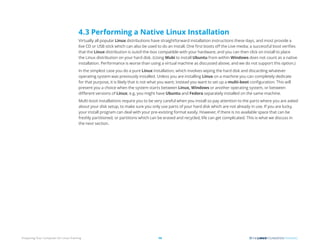 Preparing Your Computer for Linux Training 14
4.3 Performing a Native Linux Installation
Virtually all popular Linux distributions have straightforward installation instructions these days, and most provide a
live CD or USB stick which can also be used to do an install. One first boots off the Live media; a successful boot verifies
that the Linux distribution is out­
of-the-box compatible with your hardware, and you can then click on install to place
the Linux distribution on your hard disk. (Using Wubi to install Ubuntu from within Windows does not count as a native
installation. Performance is worse than using a virtual machine as discussed above, and we do not support this option.)
In the simplest case you do a pure Linux installation, which involves wiping the hard disk and discarding whatever
operating system was previously installed. Unless you are installing Linux on a machine you can completely dedicate
for that purpose, it is likely that is not what you want; instead you want to set up a multi-boot configuration. This will
present you a choice when the system starts between Linux, Windows or another operating system, or between
different versions of Linux; e.g, you might have Ubuntu and Fedora separately installed on the same machine.
Multi-boot installations require you to be very careful when you install so pay attention to the parts where you are asked
about your disk setup, to make sure you only use parts of your hard disk which are not already in use. If you are lucky,
your install program can deal with your pre-existing format easily. However, if there is no available space that can be
freshly partitioned, or partitions which can be erased and recycled, life can get complicated. This is what we discuss in
the next section.
 