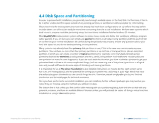 Preparing Your Computer for Linux Training 15
4.4 Disk Space and Partitioning
In order to proceed with installation, you generally need enough available space on the hard disk. Furthermore, it has to
be in either unallocated free space outside of any existing partition, or partitions must be available for reformatting.
This is non-trivial for most systems that have not already had multi-boot configurations set up before; this step (which
must be taken care of first) can easily be more time-consuming than the actual installation. We have seen systems which
took hours to prepare a suitable partioning setup, but once done, installation finished in about 20 minutes.
Most LiveCD/USB media contain system software to resize, move, create and delete disk partitions; utilizing a program
called gparted. If you are lucky you can simply use gparted to shrink an already existing partition and free up 20-30 GB
or so, then do your normal installation. Be careful during the procedure to properly answer any questions about your
hard disk layout so you do not destroy existing, in-use partitions.
Many systems may already have four primary disk partitions in use; if this is the case you cannot create any new
partitions. (You can have no more than four primary partitions, or up to three primary partitions plus an extended
partition, in which you can create a number of logical partitions.) For example, some manufacturers set up two
partitions reserved for Windows (a boot partition and the C: drive), one partition reserved for the recovery disk and
one partition for manufacturer diagnostics. If you are stuck with this situation, you have to delete a partition to get your
primaries down to three or do more complicated things, such as converting one of the primary partitions to a logical
one, and you will still have to do some steps of shrinking and moving partitions.
It is impossible for us at The Linux Foundation to give detailed instructions on how to do this. Each system varies
has to its pre-existing layout, and the potential for turning your system into a doorstop is quite high. We do not have
the technical support bandwidth to take care of things like this. Therefore, we will simply refer you to your favored
distribution and its install pages for technical assistance.
Once you have performed a successful installation, you can install any further software packages you may need as you
notice they are missing, using the methods you will learn in class.
The bottom line is that unless you feel comfor table messing with your partitioning setup, have the time to deal with any
potential problems, and have an available lifeline if disaster strikes, you will probably be better off doing a virtual machine
installation or using a Live media option.
 