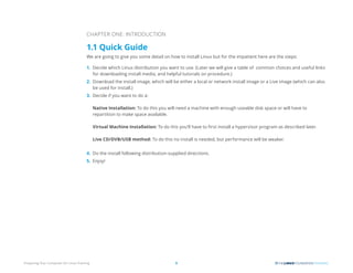 Preparing Your Computer for Linux Training 5
CHAPTER ONE: INTRODUCTION
1.1 Quick Guide
We are going to give you some detail on how to install Linux but for the impatient here are the steps:
1. Decide which Linux distribution you want to use. (Later we will give a table of common choices and useful links
for downloading install media, and helpful tutorials on procedure.)
2. Download the install image, which will be either a local or network install image or a Live image (which can also
be used for install.)
3. Decide if you want to do a:
Native Installation: To do this you will need a machine with enough useable disk space or will have to
repartition to make space available.
Virtual Machine Installation: To do this you’ll have to first install a hypervisor program as described later.
Live CD/DVB/USB method: To do this no install is needed, but performance will be weaker.
4. Do the install following distribution-supplied directions.
5. Enjoy!
 