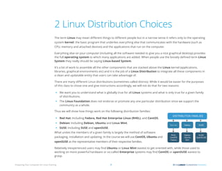 Preparing Your Computer for Linux Training 7
2 Linux Distribution Choices
The term Linux may mean different things to different people but in a narrow sense it refers only to the operating
system kernel: the basic program that underlies everything else that communicates with the hardware (such as
CPU, memory and attached devices) and the applications that run on the computer.
Everything else on your computer (including all the software needed to give you a nice graphical desktop) provides
the full operating system to which many applications are added. When people use the loosely defined term Linux
System they really should be saying Linux-based System.
It’s a lot of work to assemble all the other components that are stacked above the Linux kernel (applications,
libraries, graphical environments etc) and it is the job of a Linux Distribution to integrate all these components in
a clean and updatable entity that users can take advantage of.
There are many different Linux distributions (sometimes called distros). While it would be easier for the purposes
of this class to chose one and give instructions accordingly, we will not do that for two reasons:
• We want you to understand what is globally true for all Linux systems and what is only true for a given family
of distributions.
• The Linux Foundation does not endorse or promote any one particular distribution since we support the
community as a whole.
Thus we will show how things work on the following distribution families:
• Red Hat: Including Fedora, Red Hat Enterprise Linux (RHEL), and CentOS.
• Debian: Including Debian, Ubuntu and Linux Mint.
• SUSE: Including SUSE and openSUSE.
What unites the members of a given family is largely the method of software
packaging, installation and updating. In the course we will use CentOS, Ubuntu and
openSUSE as the representative members of their respective families.
Relatively inexperienced users may find Ubuntu or Linux Mint easiest to get oriented with, while those used to
working on more powerful hardware or so-called Enterprise systems may find CentOS or openSUSE easiest to
grasp.
Red Hat
 
